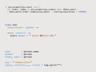 if pin.properties.count isnt 1!
  for order, index in pin.properties.orders when (Date.now() - !
  » Date.parse order?.submission_date) > (config.expiration ? 180000)!




class Mob!
  constructor: (@name) ->!
        !
  move: (meters) ->!
    alert @name + " moved #{meters}m."!
!




name        = person.name!
{name}      = person!
{name, age} = person!
!
tag = "<impossible>"!
[open, contents..., close] = tag.split("")!
 