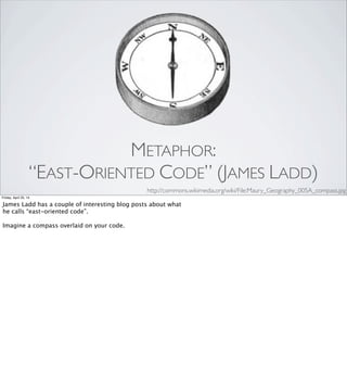 METAPHOR: CODE SMELLS
•Duplicated Code
•Long Method
•Large Class
•Too Many Parameters
•Feature Envy
•Refused Bequest
•Primitive Obsession
Friday, April 25, 14
Some code smells have names that are extremely literal:
“Duplicated Code”, “Long Method”, and so on.
But some of them are delightfully suggestive: [REVEAL EACH]
“Feature Envy." "Refused Bequest." "Primitive Obsession."
To me, the names on the right have a lot in common with “Please,
Mr. Gear”: they’re chosen to hook into something in our social
awareness, to give a name to a pattern of dysfunction, and—by
naming the problem—to suggest a possible solution.
 