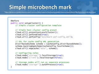 Simple microbench mark
@Before
public void setupCluster() {
// Simple cluster configuration template
// Single host cluste...