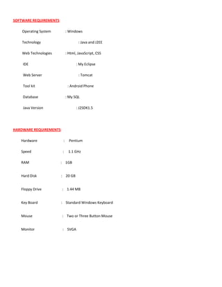 SOFTWARE REQUIREMENTS:
Operating System : Windows
Technology : Java and J2EE
Web Technologies : Html, JavaScript, CSS
IDE : My Eclipse
Web Server : Tomcat
Tool kit : Android Phone
Database : My SQL
Java Version : J2SDK1.5
HARDWARE REQUIREMENTS:
Hardware : Pentium
Speed : 1.1 GHz
RAM : 1GB
Hard Disk : 20 GB
Floppy Drive : 1.44 MB
Key Board : Standard Windows Keyboard
Mouse : Two or Three Button Mouse
Monitor : SVGA
 
