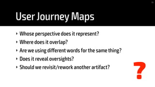 UserJourney Maps
‣ Whose perspective does it represent?
‣ Where does it overlap?
‣ Are we using different words forthe same thing?
‣ Does it reveal oversights?
‣ Should we revisit/rework another artifact?
83
?
 