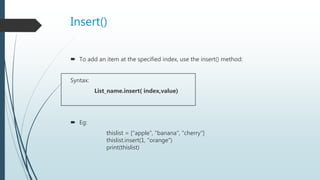 Insert()
 To add an item at the specified index, use the insert() method:
Syntax:
List_name.insert( index,value)
 Eg:
thislist = ["apple", "banana", "cherry"]
thislist.insert(1, "orange")
print(thislist)
 