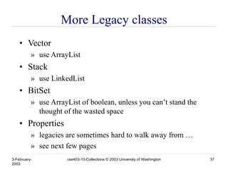 3-February-
2003
cse403-10-Collections © 2003 University of Washington 37
More Legacy classes
• Vector
» use ArrayList
• Stack
» use LinkedList
• BitSet
» use ArrayList of boolean, unless you can’t stand the
thought of the wasted space
• Properties
» legacies are sometimes hard to walk away from …
» see next few pages
 