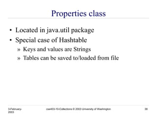 3-February-
2003
cse403-10-Collections © 2003 University of Washington 38
Properties class
• Located in java.util package
• Special case of Hashtable
» Keys and values are Strings
» Tables can be saved to/loaded from file
 