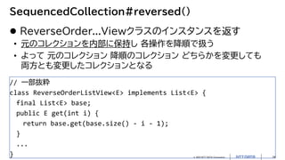 © 2022 NTT DATA Corporation 24
SequencedCollection#reversed()
 ReverseOrder...Viewクラスのインスタンスを返す
• 元のコレクションを内部に保持し 各操作を降順で扱う
• よって 元のコレクション 降順のコレクション どちらかを変更しても
両方とも変更したコレクションとなる
// 一部抜粋
class ReverseOrderListView<E> implements List<E> {
final List<E> base;
public E get(int i) {
return base.get(base.size() - i - 1);
}
...
}
 
