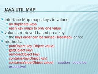  interface Map maps keys to values
 no duplicate keys
 each key maps to only one value
 value is retrieved based on a key
 the keys order can be sorted (TreeMap), or not
 methods:
 put(Object key, Object value)
 get(Object key)
 remove(Object key)
 containsKey(Object key)
 containsValue(Object value) caution - could be
expensive!
17
 