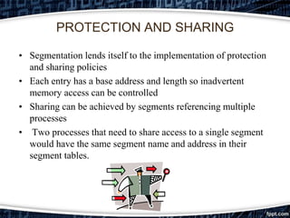 PROTECTION AND SHARING

• Segmentation lends itself to the implementation of protection
  and sharing policies
• Each entry has a base address and length so inadvertent
  memory access can be controlled
• Sharing can be achieved by segments referencing multiple
  processes
• Two processes that need to share access to a single segment
  would have the same segment name and address in their
  segment tables.
 