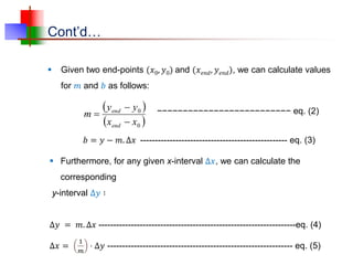 Cont’d…
 Given two end-points (𝑥0, 𝑦0) and (𝑥𝑒𝑛𝑑, 𝑦𝑒𝑛𝑑), we can calculate values
for 𝑚 and 𝑏 as follows:
 
 
0
0
x
x
y
y
m
end
end



 Furthermore, for any given x-interval Δ𝑥, we can calculate the
corresponding
y-interval Δ𝑦 ∶
Δ𝑦 = 𝑚. Δ𝑥 -------------------------------------------------------------------eq. (4)
Δ𝑥 =
1
𝑚
⋅ Δ𝑦 --------------------------------------------------------------- eq. (5)
𝑏 = 𝑦 − 𝑚. Δ𝑥 -------------------------------------------------- eq. (3)
−−−−−−−−−−−−−−−−−−−−−−−−−− eq. (2)
 