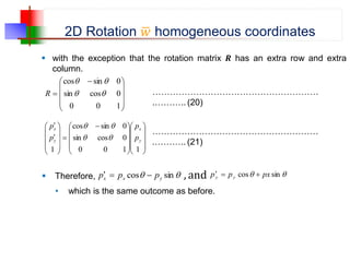 2D Rotation 𝑤 homogeneous coordinates
 with the exception that the rotation matrix 𝑹 has an extra row and extra
column.
…………………………………………………
.……….. (20)
…………………………………………………
.……….. (21)









 

1
0
0
0
cos
sin
0
sin
cos




R



















 













1
1
0
0
0
cos
sin
0
sin
cos
1
y
x
y
x
p
p
p
p




 Therefore, 
 sin
cos y
x
x p
p
p 

 , and 
 sin
cos px
p
p y
y 


• which is the same outcome as before.
 