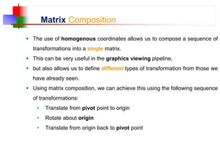 Matrix Composition
 The use of homogenous coordinates allows us to compose a sequence of
transformations into a single matrix.
 This can be very useful in the graphics viewing pipeline,
 but also allows us to define different types of transformation from those we
have already seen.
 Using matrix composition, we can achieve this using the following sequence
of transformations:
• Translate from pivot point to origin
• Rotate about origin
• Translate from origin back to pivot point
 