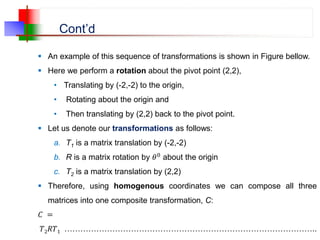 Cont’d
 An example of this sequence of transformations is shown in Figure bellow.
 Here we perform a rotation about the pivot point (2,2),
• Translating by (-2,-2) to the origin,
• Rotating about the origin and
• Then translating by (2,2) back to the pivot point.
 Let us denote our transformations as follows:
a. T1 is a matrix translation by (-2,-2)
b. R is a matrix rotation by 𝜃0 about the origin
c. T2 is a matrix translation by (2,2)
 Therefore, using homogenous coordinates we can compose all three
matrices into one composite transformation, C:
𝐶 =
𝑇2𝑅𝑇1 …………………………………………………………………………………..
 
