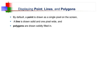 Displaying Point, Lines, and Polygons
 By default, a point is drawn as a single pixel on the screen,
 A line is drawn solid and one pixel wide, and
 polygons are drawn solidly filled in.
 