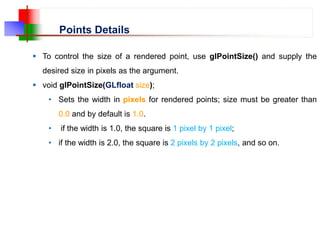 Points Details
 To control the size of a rendered point, use glPointSize() and supply the
desired size in pixels as the argument.
 void glPointSize(GLfloat size);
• Sets the width in pixels for rendered points; size must be greater than
0.0 and by default is 1.0.
• if the width is 1.0, the square is 1 pixel by 1 pixel;
• if the width is 2.0, the square is 2 pixels by 2 pixels, and so on.
 