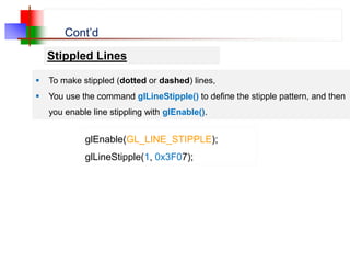 Cont’d
Stippled Lines
 To make stippled (dotted or dashed) lines,
 You use the command glLineStipple() to define the stipple pattern, and then
you enable line stippling with glEnable().
glEnable(GL_LINE_STIPPLE);
glLineStipple(1, 0x3F07);
 
