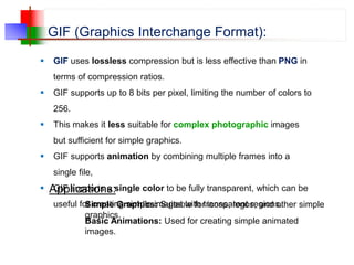 GIF (Graphics Interchange Format):
 GIF uses lossless compression but is less effective than PNG in
terms of compression ratios.
 GIF supports up to 8 bits per pixel, limiting the number of colors to
256.
 This makes it less suitable for complex photographic images
but sufficient for simple graphics.
 GIF supports animation by combining multiple frames into a
single file,
 GIF supports a single color to be fully transparent, which can be
useful for creating simple images with transparent regions.
Applications:
Simple Graphics: Suitable for icons, logos, and other simple
graphics.
Basic Animations: Used for creating simple animated
images.
 