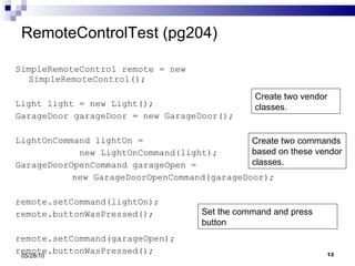 RemoteControlTest (pg204) SimpleRemoteControl remote = new SimpleRemoteControl(); Light light = new Light(); GarageDoor garageDoor = new GarageDoor(); LightOnCommand lightOn =  new LightOnCommand(light); GarageDoorOpenCommand garageOpen =    new GarageDoorOpenCommand(garageDoor); remote.setCommand(lightOn); remote.buttonWasPressed(); remote.setCommand(garageOpen); remote.buttonWasPressed(); 05/28/10 Create two vendor classes. Create two commands based on these vendor classes. Set the command and press button 