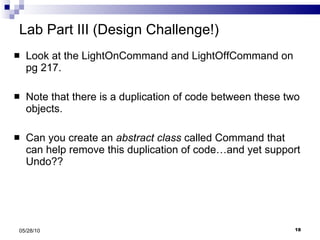 Lab Part III (Design Challenge!) Look at the LightOnCommand and LightOffCommand on pg 217. Note that there is a duplication of code between these two objects. Can you create an  abstract class  called Command that can help remove this duplication of code…and yet support Undo?? 05/28/10 