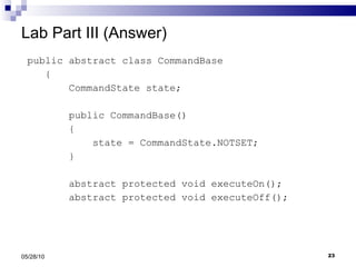 Lab Part III (Answer) public abstract class CommandBase { CommandState state; public CommandBase() { state = CommandState.NOTSET; }   abstract protected void executeOn(); abstract protected void executeOff(); 05/28/10 