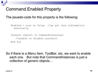 Command.Enabled Property The psuedo-code for this property is the following: Enabled = true or false  //we got this information externally foreach (object in CommandInstances)  //enable or disable yourself. End for So if there is a Menu Item, ToolBar, etc, we want to enable each one.  But note that CommandInstances is just a collection of generic objects… 05/28/10 