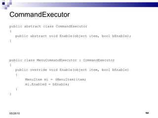 CommandExecutor public abstract class CommandExecutor { public abstract void Enable(object item, bool bEnable); } public class MenuCommandExecutor : CommandExecutor { public override void Enable(object item, bool bEnable) { MenuItem mi = (MenuItem)item; mi.Enabled = bEnable; } } 05/28/10 