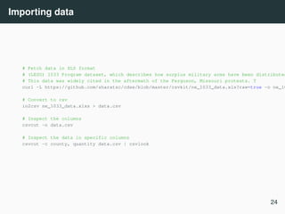 Importing data
# Fetch data in XLS format
# (LESO) 1033 Program dataset, which describes how surplus military arms have been distributed
# This data was widely cited in the aftermath of the Ferguson, Missouri protests. T
curl -L https://github.com/sharatsc/cdse/blob/master/csvkit/ne_1033_data.xls?raw=true -o ne_10
# Convert to csv
in2csv ne_1033_data.xlxs > data.csv
# Inspect the columns
csvcut -n data.csv
# Inspect the data in specific columns
csvcut -c county, quantity data.csv | csvlook
24
 
