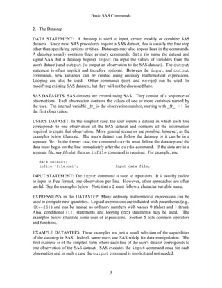 Basic SAS Commands
3
2. The Datastep
DATA STATEMENT: A datastep is used to input, create, modify or combine SAS
datasets. Since most SAS procedures require a SAS dataset, this is usually the first step
other than specifying options or titles. Datasteps may also appear later in the commands.
A datastep usually contains three primary commands: data (to name the dataset and
signal SAS that a datastep begins), input (to input the values of variables from the
user's dataset) and output (to output an observation to the SAS dataset). The output
statement is often implicit and therefore optional. Between the input and output
commands, new variables can be created using ordinary mathematical expressions.
Looping can also be used. Other commands (set and merge) can be used for
modifying existing SAS datasets, but they will not be discussed here.
SAS DATASETS: SAS datasets are created using SAS. They consist of a sequence of
observations. Each observation contains the values of one or more variables named by
the user. The internal variable _N_ is the observation number, starting with _N_ = 1 for
the first observation.
USER'S DATASET: In the simplest case, the user inputs a dataset in which each line
corresponds to one observation of the SAS dataset and contains all the information
required to create that observation. More general scenarios are possible, however, as the
examples below illustrate. The user's dataset can follow the datastep or it can be in a
separate file. In the former case, the command cards must follow the datastep and the
data must begin on the line immediately after the cards command. If the data are in a
separate file, say file.dat, then an infile command is required. For example, use
data DATASET;
infile 'file.dat'; * Input data file;
INPUT STATEMENT: The input command is used to input data. It is usually easiest
to input in free format, one observation per line. However, other approaches are often
useful. See the examples below. Note that a $ must follow a character variable name.
EXPRESSIONS in the DATASTEP: Many ordinary mathematical expressions can be
used to compute new quantities. Logical expressions are indicated with parentheses (e.g.,
(X>=25)) and can be treated as ordinary numbers with values 0 (false) and 1 (true).
Also, conditional (if) statements and looping (do) statements may be used. The
examples below illustrate some uses of expressions. Section 5 lists common operators
and functions.
EXAMPLE DATASTEPS: These examples are just a small selection of the capabilities
of the datastep in SAS. Indeed, some users use SAS solely for data manipulation. The
first example is of the simplest form where each line of the user's dataset corresponds to
one observation of the SAS dataset. SAS executes the input command once for each
observation and in such a case the output command is implicit and not needed.
 