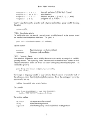 Basic SAS Commands
7
midpoints = 1 3 5 7 9; intervals are [min.,2), [2,4), [4,6), [8,max.)
midpoints = 1 to 9 by 2; same as above
midpoints = 1 3 7 15; intervals are [min.,2), [2,5), [5,11), [11,max.)
midpoints = A B C; categories are A, B and C
Side-by-side charts can be given for each subgroup defined by a group variable by using
the option
group=variable
CORR: Correlation Matrix.
For multivariate data, the sample correlations are provided as well as the sample means
and standard deviations of each variable. The syntax is
proc corr data=dataset options; var variables;
Options include
pearson Pearson or usual correlation (default)
spearman Spearman rank correlation
FREQ: Frequency Table.
This tabulates frequencies and/or relative frequencies according to categorical variables
given by the user. It is especially useful for cross-tabulation (when there are two or more
categorical variables) and it can do the chi-square contingency or homogeneity test. The
command is given by
proc freq data=dataset; weight frequency variable;
var variables;
The weight or frequency variable is used when the dataset consists of counts for each of
the subclasses, rather than the individual observations. To do the contingency test or the
homogeneity test use
tables class variable*class variable/options;
For example,
proc freq data=DATASET4; var TEMP HUMIDITY;
tables TEMP*HUMIDITY/expected chisq;
The options include
cellchi2 chi-square term for each cell
chisq Pearson's chi-square test
expected expected frequency for each cell under null hypothesis
 