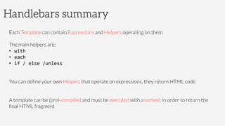 Handlebars summary
Each Template can contain Expressions and Helpers operating on them

The main helpers are: 
•  with	
  
•  each	
  
•  if	
  /	
  else	
  /unless	
  


You can deﬁne your own Helpers that operate on expressions, they return HTML code


A template can be (pre)-compiled and must be executed with a context in order to return the
ﬁnal HTML fragment

 