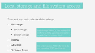 Accelerometer

There are 4 ways to store data locally in a web app:
•  Web storage
•  Local Storage
•  Session Storage
•  WebSQL
•  Indexed DB
•  File System Access
Local storage and ﬁle system access
Web storage, WebSQL, and IndexedDB 
conform to W3C speciﬁcations and are
provided by the browser itself
File system access API conforms to its
corresponding W3C speciﬁcation
 