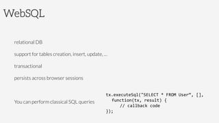 WebSQL


relational DB

support for tables creation, insert, update, …

transactional

persists across browser sessions

You can perform classical SQL queries

tx.executeSql("SELECT	
  *	
  FROM	
  User“,	
  [],	
  
	
  function(tx,	
  result)	
  {	
  
	
   	
  //	
  callback	
  code	
  
});	
  
 