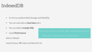 IndexedDB
•  It tries to combine Web Storage and WebSQL
•  You can save data as key/value pairs
•  You can deﬁne multiple DBs
•  Good Performance


data is indexed


asynchronous à it does not block the UI

You can see a store as a big SQL table with only key/value pairs


à you don’t need to deﬁne a schema upfront
 