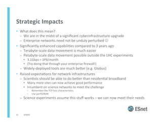 Strategic	
  Impacts	
  
•  What	
  does	
  this	
  mean?	
  
–  We	
  are	
  in	
  the	
  midst	
  of	
  a	
  signiﬁcant	
  cyberinfrastructure	
  upgrade	
  
–  Enterprise	
  networks	
  need	
  not	
  be	
  unduly	
  perturbed	
  J	
  
•  Signiﬁcantly	
  enhanced	
  capabili<es	
  compared	
  to	
  3	
  years	
  ago	
  
–  Terabyte-­‐scale	
  data	
  movement	
  is	
  much	
  easier	
  
–  Petabyte-­‐scale	
  data	
  movement	
  possible	
  outside	
  the	
  LHC	
  experiments	
  
•  3.1Gbps	
  =	
  1PB/month	
  
•  (Try	
  doing	
  that	
  through	
  your	
  enterprise	
  ﬁrewall!)	
  
–  Widely-­‐deployed	
  tools	
  are	
  much	
  beJer	
  (e.g.	
  Globus)	
  
•  Raised	
  expecta<ons	
  for	
  network	
  infrastructures	
  
–  Scien<sts	
  should	
  be	
  able	
  to	
  do	
  beJer	
  than	
  residen<al	
  broadband	
  	
  
•  Many	
  more	
  sites	
  can	
  now	
  achieve	
  good	
  performance	
  
•  Incumbent	
  on	
  science	
  networks	
  to	
  meet	
  the	
  challenge	
  
–  Remember	
  the	
  TCP	
  loss	
  characteris<cs	
  
–  Use	
  perfSONAR	
  
–  Science	
  experiments	
  assume	
  this	
  stuﬀ	
  works	
  –	
  we	
  can	
  now	
  meet	
  their	
  needs	
  
	
  
2/10/15	
  12	
  
 