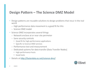 Design	
  PaGern	
  –	
  The	
  Science	
  DMZ	
  Model	
  
•  Design	
  paJerns	
  are	
  reusable	
  solu<ons	
  to	
  design	
  problems	
  that	
  recur	
  in	
  the	
  real	
  
world	
  
–  High	
  performance	
  data	
  movement	
  is	
  a	
  good	
  ﬁt	
  for	
  this	
  
–  Science	
  DMZ	
  model	
  
•  Science	
  DMZ	
  incorporates	
  several	
  things	
  
–  Network	
  enclave	
  at	
  or	
  near	
  site	
  perimeter	
  
–  Sane	
  security	
  controls	
  
•  Good	
  ﬁt	
  for	
  high-­‐performance	
  applica<ons	
  
•  Speciﬁc	
  to	
  Science	
  DMZ	
  services	
  
–  Performance	
  test	
  and	
  measurement	
  
–  Dedicated	
  systems	
  for	
  data	
  transfer	
  (Data	
  Transfer	
  Nodes)	
  
•  High	
  performance	
  hosts	
  
•  Good	
  tools	
  
•  Details	
  at	
  hJp://fasterdata.es.net/science-­‐dmz/	
  	
  
2/10/15	
  9	
  
 