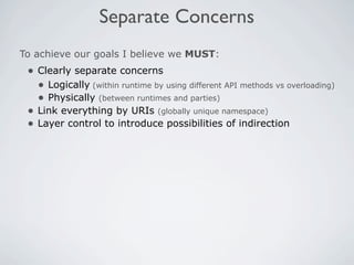 Separate Concerns
To achieve our goals I believe we MUST:
 • Clearly separate concerns
   • Logically (within runtime by using different API methods vs overloading)
   • Physically (between runtimes and parties)
 • Link everything by URIs (globally unique namespace)
 • Layer control to introduce possibilities of indirection
 