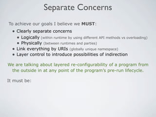 Separate Concerns
To achieve our goals I believe we MUST:
  • Clearly separate concerns
    • Logically (within runtime by using different API methods vs overloading)
    • Physically (between runtimes and parties)
  • Link everything by URIs (globally unique namespace)
  • Layer control to introduce possibilities of indirection
We are talking about layered re-configurability of a program from
 the outside in at any point of the program’s pre-run lifecycle.

It must be:
 