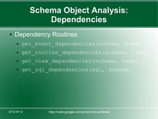 Schema Object Analysis:
                 Dependencies
●   Dependency Routines
     ●   get_event_dependencies(schema, name)
     ●   get_routine_dependencies(schema, name)
     ●   get_view_dependencies(schema, name)
     ●   get_sql_dependencies(sql, schema)




2012-04-12       http://code.google.com/p/common-schema/
 