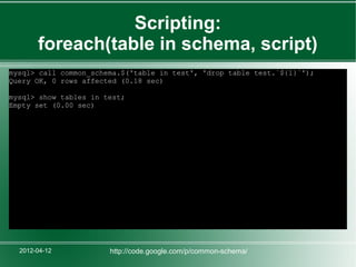 Scripting:
       foreach(table in schema, script)
mysql> call common_schema.$('table in test', 'drop table test.`${1}`');
Query OK, 0 rows affected (0.18 sec)

mysql> show tables in test;
Empty set (0.00 sec)




  2012-04-12           http://code.google.com/p/common-schema/
 