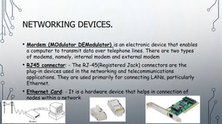 NETWORKING DEVICES.
• Mordem (MOdulator DEModulator) is an electronic device that enables
a computer to transmit data over telephone lines. There are two types
of modems, namely, internal modem and external modem
• RJ45 connector: - The RJ-45(Registered Jack) connectors are the
plug-in devices used in the networking and telecommunications
applications. They are used primarily for connecting LANs, particularly
Ethernet.
• Ethernet Card: - It is a hardware device that helps in connection of
nodes within a network
 
