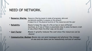 NEED OF NETWORK.
• Resource Sharing - Resource Sharing means to make all programs, data and
peripherals available to anyone on the network
irrespective of the physical location of the resources and the user
• Reliability- Means to keep the copy of a file on two or more different
machines, so if one of them is unavailable (due to some hardware crash
or any other) them its other copy can be used
• Cost Factor- Means it greatly reduces the cost since the resources can be
shared
• Communication Medium-Means one can send messages and whatever the changes
at one end are done can be immediately noticed at another.
 