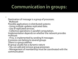 Communication in groups:Destination of message is a group of processes:   Multicast Possible applications in distributed systems - Using multiple updates replicated data. - Use of replicated services. - Collective operations in parallel computation. Implementation depends on whether the network provides multicast - If no, is implemented by sending N messages A process can belong to several groups There is a group address EI group usually has a dynamic nature - You can add and remove group processes - Management of membership must be coordinated with the communication