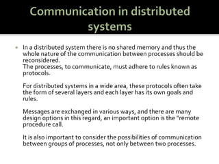 Communication in distributed systemsIn a distributed system there is no shared memory and thus the whole nature of the communication between processes should be reconsidered. The processes, to communicate, must adhere to rules known as protocols. For distributed systems in a wide area, these protocols often take the form of several layers and each layer has its own goals and rules. Messages are exchanged in various ways, and there are many design options in this regard, an important option is the &quot;remote procedure call. It is also important to consider the possibilities of communication between groups of processes, not only between two processes.