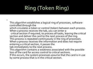 Ring (Token Ring)This algorithm establishes a logical ring of processes, software-controlled through the which circulates a token or control (token) between each process. When a process receives the tab, you can enter a   critical section if required, to process all tasks, leaving the critical section and deliver the card to the next process of the ring. This process is repeated continuously in the ring of processes. When a process receives the information and does not require entering a critical section, it passes the tab immediately to the next process. This algorithm contains a weakness associated with the possible loss of the card for access control to critical sections. If this occurs, the system processes assume that the card is in use by some process that is in the critical section.