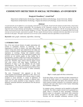 IJRET: International Journal of Research in Engineering and Technology eISSN: 2319-1163 | pISSN: 2321-7308
__________________________________________________________________________________________
Volume: 02 Special Issue: 02 | Dec-2013, Available @ http://www.ijret.org 83
COMMUNITY DETECTION IN SOCIAL NETWORKS: AN OVERVIEW
Deepjyoti Choudhury1
, Arnab Paul2
1
Department of Information Technology, Triguna Sen School of Technology, Assam University, Silchar
2
Department of Information Technology, Triguna Sen School of Technology, Assam University, Silchar
Abstract
A social network can be defined as a set of people connected by a set of people. Social network analysis provides both a visual and a
mathematical analysis of human relationship. The investigation of the community structure in the social network has been the
important issue in many domains and disciplines. Community structure assumes more significance with the increasing popularity of
online social network services like Facebook, MySpace, or Twitter. This paper reflects the emergence of communities that occur in the
structure of social networks, represented as graphs. We have mainly discussed various community detection algorithms in real world
networks in this paper. This paper represents as an overview of the community detection algorithms in social networks.
Keywords: node, graph, community, algorithms, clustering
-----------------------------------------------------------------------***-------------------------------------------------------------------
1. INTRODUCTION
One of the most relevant features of graphs representing real
systems is community structure, or clustering, i.e. the
organization of vertices in clusters, with many edges joining
vertices of the same cluster and comparatively few edges join
vertices of different clusters. Detecting communities is of great
importance in sociology, biology and computer science,
disciplines where systems are often represented as graphs. Real
networks are not random graphs, as they display big in
homogeneities, revealing a high level of order and organization.
The degree distribution is broad, with a tail that often follows a
power law. Therefore, many vertices with low degree coexist
with some vertices with large degree. Furthermore, the
distribution of edges is not only globally, but also locally
inhomogeneous, with high concentrations of edges within
special groups of vertices, and low concentrations between these
groups. This feature of real networks is called community
structure, or clustering.
The term “Community” first appeared in the book
“Gemeinschaft und Gesellchaft” published in 1887. There is no
unique definition of community till to present which is widely
accepted in social networks. A variety of definitions of
community have been proposed according to different sides,
which can be mainly classified to three categories: intuitive
definition, functional definition and definition from the process
of algorithm.
Fig 1: A simple graph with three communities.
In the above figure, we have seen there are three communities in
which all the nodes contain in a community are dense intra-
connected with each other and sparse inter-connected with the
nodes contain in another community. In a community, nodes are
connected with each other based on their human relationship
like friendship, colleague etc.
In computer science, community can be regarded as sub-graphs
of network. The whole complex network can be generated as a
graph, which is consisted of many sub-graphs. Connection
between nodes in a sub-graph is intra-dense, while connection
between the nodes among sub-graphs is relatively sparse.
Newman call this sub-graph community structure [1].This
2
1
3
4
6
5
7
8
9
1110
 