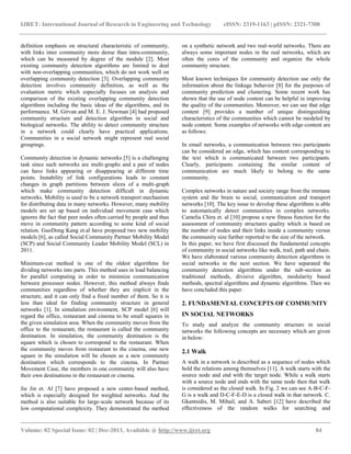 IJRET: International Journal of Research in Engineering and Technology eISSN: 2319-1163 | pISSN: 2321-7308
__________________________________________________________________________________________
Volume: 02 Special Issue: 02 | Dec-2013, Available @ http://www.ijret.org 84
definition emphasis on structural characteristic of community,
with links inter community more dense than intra-community,
which can be measured by degree of the module [2]. Most
existing community detection algorithms are limited to deal
with non-overlapping communities, which do not work well on
overlapping community detection [3]. Overlapping community
detection involves community definition, as well as the
evaluation metric which especially focuses on analysis and
comparison of the existing overlapping community detection
algorithms including the basic ideas of the algorithms, and its
performance. M. Girvan and M. E. J. Newman [4] had proposed
community structure and detection algorithm in social and
biological networks. The ability to detect community structure
in a network could clearly have practical applications.
Communities in a social network might represent real social
groupings.
Community detection in dynamic networks [5] is a challenging
task since such networks are multi-graphs and a pair of nodes
can have links appearing or disappearing at different time
points. Instability of link configurations leads to constant
changes in graph partitions between slices of a multi-graph
which make community detection difficult in dynamic
networks. Mobility is used to be a network transport mechanism
for distributing data in many networks. However, many mobility
models are set up based on individual movement case which
ignores the fact that peer nodes often carried by people and thus
move in community pattern according to some kind of social
relation. GuoDong Kang et.al have proposed two new mobility
models [6], as called Social Community Partner Mobility Model
(SCP) and Social Community Leader Mobility Model (SCL) in
2011.
Minimum-cut method is one of the oldest algorithms for
dividing networks into parts. This method uses in load balancing
for parallel computing in order to minimize communication
between processor nodes. However, this method always finds
communities regardless of whether they are implicit in the
structure, and it can only find a fixed number of them. So it is
less than ideal for finding community structure in general
networks [1]. In simulation environment, SCP model [6] will
regard the office, restaurant and cinema to be small squares in
the given simulation area. When the community moves from the
office to the restaurant, the restaurant is called the community
destination. In simulation, the community destination is the
square which is chosen to correspond to the restaurant. When
the community moves from restaurant to the cinema, one new
square in the simulation will be chosen as a new community
destination which corresponds to the cinema. In Partner
Movement Case, the members in one community will also have
their own destinations in the restaurant or cinema.
Jie Jin et. Al [7] have proposed a new center-based method,
which is especially designed for weighted networks. And the
method is also suitable for large-scale network because of its
low computational complexity. They demonstrated the method
on a synthetic network and two real-world networks. There are
always some important nodes in the real networks, which are
often the cores of the community and organize the whole
community structure.
Most known techniques for community detection use only the
information about the linkage behavior [8] for the purposes of
community prediction and clustering. Some recent work has
shown that the use of node content can be helpful in improving
the quality of the communities. Moreover, we can see that edge
content [9] provides a number of unique distinguishing
characteristics of the communities which cannot be modeled by
node content. Some examples of networks with edge-content are
as follows:
In email networks, a communication between two participants
can be considered an edge, which has content corresponding to
the text which is communicated between two participants.
Clearly, participants containing the similar content of
communication are much likely to belong to the same
community.
Complex networks in nature and society range from the immune
system and the brain to social, communication and transport
networks [10]. The key issue to develop these algorithms is able
to automatically detect communities in complex networks.
Camelia Chira et. al [10] propose a new fitness function for the
assessment of community structures quality which is based on
the number of nodes and their links inside a community versus
the community size further reported to the size of the network.
In this paper, we have first discussed the fundamental concepts
of community in social networks like walk, trail, path and chain.
We have elaborated various community detection algorithms in
social networks in the next section. We have separated the
community detection algorithms under the sub-section as
traditional methods, divisive algorithm, modularity based
methods, spectral algorithms and dynamic algorithms. Then we
have concluded this paper.
2. FUNDAMENTAL CONCEPTS OF COMMUNITY
IN SOCIAL NETWORKS
To study and analyze the community structure in social
networks the following concepts are necessary which are given
in below:
2.1 Walk
A walk in a network is described as a sequence of nodes which
hold the relations among themselves [11]. A walk starts with the
source node and end with the target node. While a walk starts
with a source node and ends with the same node then that walk
is considered as the closed walk. In Fig. 2 we can see A-B-C-F-
G is a walk and D-C-F-E-D is a closed walk in that network. C.
Gkantsidis, M. Mihail, and A. Saberi [12] have described the
effectiveness of the random walks for searching and
 