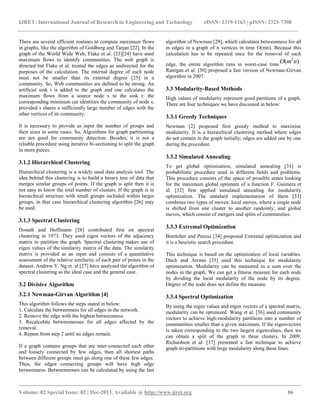 IJRET: International Journal of Research in Engineering and Technology eISSN: 2319-1163 | pISSN: 2321-7308
__________________________________________________________________________________________
Volume: 02 Special Issue: 02 | Dec-2013, Available @ http://www.ijret.org 86
There are several efficient routines to compute maximum flows
in graphs, like the algorithm of Goldberg and Tarjan [22]. In the
graph of the World Wide Web, Flake et al. [23][24] have used
maximum flows to identify communities. The web graph is
directed but Flake et al. treated the edges as undirected for the
purposes of the calculation. The internal degree of each node
must not be smaller than its external degree [25] in a
community. So, Web communities are defined to be strong. An
artificial sink t is added to the graph and one calculates the
maximum flows from a source node s to the sink t: the
corresponding minimum cut identities the community of node s,
provided s shares a sufficiently large number of edges with the
other vertices of its community.
It is necessary to provide as input the number of groups and
their sizes in some cases. So, Algorithms for graph partitioning
are not good for community detection. Besides, it is not a
reliable procedure using iterative bi-sectioning to split the graph
in more pieces.
3.1.2 Hierarchical Clustering
Hierarchical clustering is a widely used data analysis tool. The
idea behind this clustering is to build a binary tree of data that
merges similar groups of points. If the graph is split then it is
not easy to know the total number of clusters. If the graph is in
hierarchical structure with small groups included within larger
groups, in that case hierarchical clustering algorithm [26] may
be used.
3.1.3 Spectral Clustering
Donath and Hoffmann [28] contributed first on spectral
clustering in 1973. They used eigen vectors of the adjacency
matrix to partition the graph. Spectral clustering makes use of
eigen values of the similarity matrix of the data. The similarity
matrix is provided as an input and consists of a quantitative
assessment of the relative similarity of each pair of points in the
dataset. Andrew Y. Ng et. al [27] have analysed the algorithm of
spectral clustering as the ideal case and the general case.
3.2 Divisive Algorithm
3.2.1 Newman-Girvan Algorithm [4]
This algorithm follows the steps stated in below:
1. Calculate the betweenness for all edges in the network.
2. Remove the edge with the highest betweenness.
3. Recalculate betweennesses for all edges affected by the
removal.
4. Repeat from step 2 until no edges remain.
If a graph contains groups that are inter-connected each other
and loosely connected by few edges, then all shortest paths
between different groups must go along one of these few edges.
Thus, the edges connecting groups will have high edge
betweenness. Betweennesses can be calculated by using the fast
algorithm of Newman [29], which calculates betweenness for all
m edges in a graph of n vertices in time O(mn). Because this
calculation has to be repeated once for the removal of each
edge, the entire algorithm runs in worst-case time )( 2
nmO .
Rattigan et al. [30] proposed a fast version of Newman-Girvan
algorithm in 2007.
3.3 Modularity-Based Methods
High values of modularity represent good partitions of a graph.
There are four techniques we have discussed in below:
3.3.1 Greedy Techniques
Newman [2] proposed first greedy method to maximise
modularity. It is a hierarchical clustering method where edges
do not contain in the graph initially; edges are added one by one
during the procedure.
3.3.2 Simulated Annealing
To get global optimization, simulated annealing [31] is
probabilistic procedure used in different fields and problems.
This procedure consists of the space of possible states looking
for the maximum global optimum of a function F. Guimera et
al. [32] first applied simulated annealing for modularity
optimization. The standard implementation of them [33]
combines two types of moves: local moves, where a single node
is shifted from one cluster to another randomly; and global
moves, which consist of mergers and splits of communities.
3.3.3 Extremal Optimization
Boettcher and Percus [34] proposed Extremal optimization and
it is a heuristic search procedure.
This technique is based on the optimization of local variables.
Duch and Arenas [35] used this technique for modularity
optimization. Modularity can be measured as a sum over the
nodes in the graph. We can get a fitness measure for each node
by dividing the local modularity of the node by its degree.
Degree of the node does not define the measure.
3.3.4 Spectral Optimization
By using the eigen values and eigen vectors of a spectral matrix,
modularity can be optimized. Wang et al. [36] used community
vectors to achieve high-modularity partitions into a number of
communities smaller than a given maximum. If the eigenvectors
is taken corresponding to the two largest eigenvalues, then we
can obtain a split of the graph in three clusters. In 2009,
Richardson et al. [37] presented a fast technique to achieve
graph tri-partitions with large modularity along these lines.
 