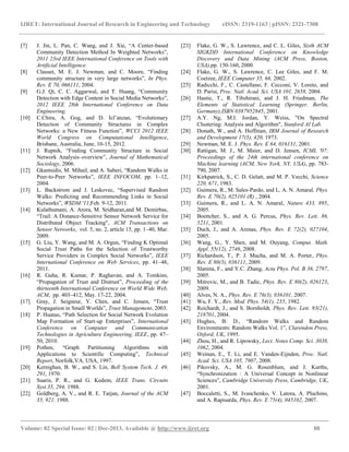 IJRET: International Journal of Research in Engineering and Technology eISSN: 2319-1163 | pISSN: 2321-7308
__________________________________________________________________________________________
Volume: 02 Special Issue: 02 | Dec-2013, Available @ http://www.ijret.org 88
[7] J. Jin, L. Pan, C. Wang, and J. Xie, “A Center-based
Community Detection Method In Weighted Networks”,
2011 23rd IEEE International Conference on Tools with
Artificial Intelligence.
[8] Clauset, M. E. J. Newman, and C. Moore, “Finding
community structure in very large networks”, In Phys.
Rev. E 70, 066111, 2004.
[9] G.J. Qi, C. C. Aggarwal, and T. Huang, “Community
Detection with Edge Content in Social Media Networks”,
2012 IEEE 28th International Conference on Data
Engineering.
[10] C.Chira, A. Gog, and D. Icl˘anzan, “Evolutionary
Detection of Community Structures in Complex
Networks: a New Fitness Function”, WCCI 2012 IEEE
World Congress on Computational Intelligence,
Brisbane, Australia, June, 10-15, 2012.
[11] J. Rupnik, “Finding Community Structure in Social
Network Analysis–overview”, Journal of Mathematical
Sociology, 2006.
[12] Gkantsidis, M. Mihail, and A. Saberi, “Random Walks in
Peer-to-Peer Networks”, IEEE INFOCOM, pp. 1–12,
2004.
[13] L. Backstrom and J. Leskovec, “Supervised Random
Walks: Predicting and Recommending Links in Social
Networks”, WSDM '11,Feb. 9-12, 2011.
[14] Kulathumani, A. Arora, M. Sridharan,and M. Demirbas,
“Trail: A Distance-Sensitive Sensor Network Service for
Distributed Object Tracking", ACM Transactions on
Sensor Networks, vol. 5, no. 2, article 15, pp. 1–40, Mar.
2009.
[15] G. Liu, Y. Wang, and M. A. Orgun, “Finding K Optimal
Social Trust Paths for the Selection of Trustworthy
Service Providers in Complex Social Networks”, IEEE
International Conference on Web Services, pp. 41–48,
2011.
[16] R. Guha, R. Kumar, P. Raghavan, and A. Tomkins,
“Propagation of Trust and Distrust”, Proceeding of the
thirteenth International Conference on World Wide Web,
ACM, pp. 403–412, May. 17-22, 2004.
[17] Gray, J. Seigneur, Y. Chen, and C. Jensen, “Trust
Propagation in Small Worlds”, Trust Management, 2003.
[18] P. Huatao, “Path Selection for Social Network Evolution
Map Formation of Start-up Enterprises”, International
Conference on Computer and Communication
Technologies in Agriculture Engineering, IEEE, pp. 47–
50, 2010.
[19] Pothen, “Graph Partitioning Algorithms with
Applications to Scientific Computing”, Technical
Report, Norfolk,VA, USA, 1997.
[20] Kernighan, B. W., and S. Lin, Bell System Tech. J. 49,
291, 1970.
[21] Suaris, P. R., and G. Kedem, IEEE Trans. Circuits
Syst.35, 294, 1988.
[22] Goldberg, A. V., and R. E. Tarjan, Journal of the ACM
35, 921, 1988.
[23] Flake, G. W., S. Lawrence, and C. L. Giles, Sixth ACM
SIGKDD International Conference on Knowledge
Discovery and Data Mining (ACM Press, Boston,
USA),pp. 150-160, 2000.
[24] Flake, G. W., S. Lawrence, C. Lee Giles, and F. M.
Coetzee, IEEE Computer 35, 66, 2002.
[25] Radicchi, F., C. Castellano, F. Cecconi, V. Loreto, and
D. Parisi, Proc. Natl. Acad. Sci. USA 101, 2658, 2004.
[26] Hastie, T., R. Tibshirani, and J. H. Friedman, The
Elements of Statistical Learning (Springer, Berlin,
Germany),ISBN 0387952845, 2001.
[27] A.Y. Ng, M.I. Jordan, Y. Weiss, "On Spectral
Clustering: Analysis and Algorithm", Stanford AI Lab.
[28] Donath, W., and A. Hoffman, IBM Journal of Research
and Development 17(5), 420, 1973.
[29] Newman, M. E. J. Phys. Rev. E 64, 016131, 2001.
[30] Rattigan, M. J., M. Maier, and D. Jensen, ICML '07:
Proceedings of the 24th international conference on
Machine learning (ACM, New York, NY, USA), pp. 783-
790, 2007.
[31] Kirkpatrick, S., C. D. Gelatt, and M. P. Vecchi, Science
220, 671, 1983.
[32] Guimera, R., M. Sales-Pardo, and L. A. N. Amaral, Phys.
Rev. E 70(2), 025101 (R) , 2004.
[33] Guimera, R., and L. A. N. Amaral, Nature 433, 895,
2005.
[34] Boettcher, S., and A. G. Percus, Phys. Rev. Lett. 86,
5211, 2001.
[35] Duch, J., and A. Arenas, Phys. Rev. E 72(2), 027104,
2005.
[36] Wang, G., Y. Shen, and M. Ouyang, Comput. Math.
Appl. 55(12), 2746, 2008.
[37] Richardson, T., P. J. Mucha, and M. A. Porter, Phys.
Rev. E 80(3), 036111, 2009.
[38] Slanina, F., and Y.C. Zhang, Acta Phys. Pol. B 36, 2797,
2005.
[39] Mitrovic, M., and B. Tadic, Phys. Rev. E 80(2), 026123,
2009.
[40] Alves, N. A., Phys. Rev. E 76(3), 036101, 2007.
[41] Wu, F. Y., Rev. Mod. Phys. 54(1), 235, 1982.
[42] Reichardt, J., and S. Bornholdt, Phys. Rev. Lett. 93(21),
218701, 2004.
[43] Hughes, B. D., “Random Walks and Random
Environments: Random Walks Vol. 1”, Clarendon Press,
Oxford, UK, 1995.
[44] Zhou, H., and R. Lipowsky, Lect. Notes Comp. Sci. 3038,
1062, 2004.
[45] Weinan, E., T. Li, and E. Vanden-Eijnden, Proc. Natl.
Acad. Sci. USA 105, 7907, 2008.
[46] Pikovsky, A., M. G. Rosenblum, and J. Kurths,
“Synchronization : A Universal Concept in Nonlinear
Sciences”, Cambridge University Press, Cambridge, UK,
2001.
[47] Boccaletti, S., M. Ivanchenko, V. Latora, A. Pluchino,
and A. Rapisarda, Phys. Rev. E 75(4), 045102, 2007.
 