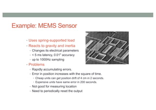 Example: MEMS Sensor
• Uses spring-supported load
• Reacts to gravity and inertia
• Changes its electrical parameters
• < 5 ms latency, 0.01o
accuracy
• up to 1000Hz sampling
• Problems
• Rapidly accumulating errors.
• Error in position increases with the square of time.
• Cheap units can get position drift of 4 cm in 2 seconds.
• Expensive units have same error in 200 seconds.
• Not good for measuring location
• Need to periodically reset the output
 