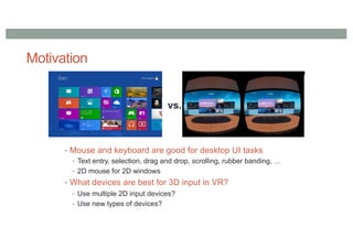 Motivation
• Mouse and keyboard are good for desktop UI tasks
• Text entry, selection, drag and drop, scrolling, rubber banding, …
• 2D mouse for 2D windows
• What devices are best for 3D input in VR?
• Use multiple 2D input devices?
• Use new types of devices?
vs.
 