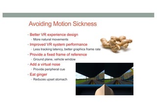 Avoiding Motion Sickness
• Better VR experience design
• More natural movements
• Improved VR system performance
• Less tracking latency, better graphics frame rate
• Provide a fixed frame of reference
• Ground plane, vehicle window
• Add a virtual nose
• Provide peripheral cue
• Eat ginger
• Reduces upset stomach
 