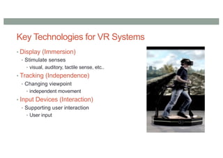 Key Technologies for VR Systems
• Display (Immersion)
• Stimulate senses
• visual, auditory, tactile sense, etc..
• Tracking (Independence)
• Changing viewpoint
• independent movement
• Input Devices (Interaction)
• Supporting user interaction
• User input
 